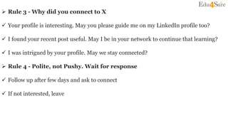  Rule 3 - Why did you connect to X
 Your profile is interesting. May you please guide me on my LinkedIn profile too?
 I found your recent post useful. May I be in your network to continue that learning?
 I was intrigued by your profile. May we stay connected?
 Rule 4 - Polite, not Pushy. Wait for response
 Follow up after few days and ask to connect
 If not interested, leave
 