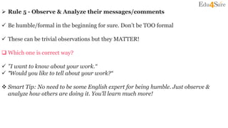  Rule 5 - Observe & Analyze their messages/comments
 Be humble/formal in the beginning for sure. Don’t be TOO formal
 These can be trivial observations but they MATTER!
 Which one is correct way?
 "I want to know about your work.“
 "Would you like to tell about your work?“
 Smart Tip: No need to be some English expert for being humble. Just observe &
analyze how others are doing it. You'll learn much more!
 
