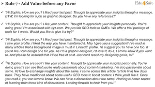  Rule 7 - Add Value before any Favor
 "Hi Sophia, How are you? I liked your last post. Thought to appreciate your insights through a message.
BTW, I'm looking for a job as graphic designer. Do you have any references?“
 "Hi Sophia, How are you? I like your content. Thought to appreciate your insights personally. You're
doing great! I'm associated with xyz.com. We provide SEO tools to SMEs. We offer a trial package of
tools for 1 week. Would you like to give it a try?“
 "Hi Sophia, How are you? I liked your last post. Thought to appreciate your insights through a message.
I saw your profile. I liked the way you have maintained it. May I give you a suggestion? I've read in
many articles that a background image is must in LinkedIn profile. I'd suggest you to have one too. If
you'd like I can design one for you. As I'm a graphic designer, I'd love to do it. Lemme know if you want
to. And please be assured that it'll be free of cost. Just can't resist my designing genie, lol"
 "Hi Sophia, How are you? I like your content. Thought to appreciate your insights personally. You're
doing great! I can see that you're really passionate about content marketing. I'm also passionate about
same. I'd love to exchange insights about the same. I came across this article (article link) few days
back. They have mentioned about some useful SEO tools to boost content. I think you'll like it. Once
you read it, you can lemme know. We can have a discussion about the same. Nothing is better source
of learning than these kind of discussions. Looking forward to hear from you."
 