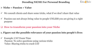 Decoding NICHE For Personal Branding
 Niche = Passion + Value
 We consult clients and share some tricks, what if we don’t share that value
 Passion can not always bring value to people UNLESS you are giving it a right
purpose
 How to transform your passion into your Niche
1. Figure out the possible relevance of your passion into people's lives
 Example: CAT Exam Time
Passion: To solve questions using various tricks
Value: Sharing tricks to crack CAT
 