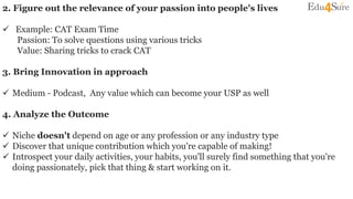 2. Figure out the relevance of your passion into people's lives
 Example: CAT Exam Time
Passion: To solve questions using various tricks
Value: Sharing tricks to crack CAT
3. Bring Innovation in approach
 Medium - Podcast, Any value which can become your USP as well
4. Analyze the Outcome
 Niche doesn't depend on age or any profession or any industry type
 Discover that unique contribution which you're capable of making!
 Introspect your daily activities, your habits, you'll surely find something that you're
doing passionately, pick that thing & start working on it.
 
