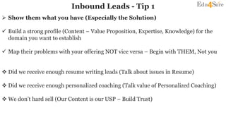 Inbound Leads - Tip 1
 Show them what you have (Especially the Solution)
 Build a strong profile (Content – Value Proposition, Expertise, Knowledge) for the
domain you want to establish
 Map their problems with your offering NOT vice versa – Begin with THEM, Not you
 Did we receive enough resume writing leads (Talk about issues in Resume)
 Did we receive enough personalized coaching (Talk value of Personalized Coaching)
 We don’t hard sell (Our Content is our USP – Build Trust)
 