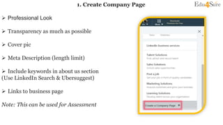 1. Create Company Page
 Professional Look
 Transparency as much as possible
 Cover pic
 Meta Description (length limit)
 Include keywords in about us section
(Use LinkedIn Search & Ubersuggest)
 Links to business page
Note: This can be used for Assessment
 