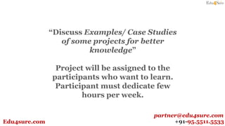 +91-95.5511.5533Edu4sure.com
partner@edu4sure.com
“Discuss Examples/ Case Studies
of some projects for better
knowledge”
Project will be assigned to the
participants who want to learn.
Participant must dedicate few
hours per week.
 
