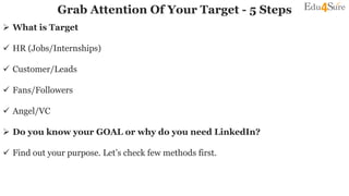 Grab Attention Of Your Target - 5 Steps
 What is Target
 HR (Jobs/Internships)
 Customer/Leads
 Fans/Followers
 Angel/VC
 Do you know your GOAL or why do you need LinkedIn?
 Find out your purpose. Let’s check few methods first.
 