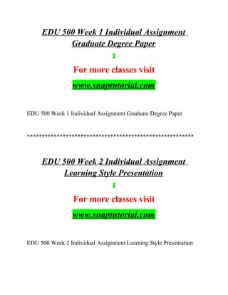 EDU 500 Week 1 Individual Assignment
Graduate Degree Paper
For more classes visit
www.snaptutorial.com
EDU 500 Week 1 Individual Assignment Graduate Degree Paper
********************************************************
EDU 500 Week 2 Individual Assignment
Learning Style Presentation
For more classes visit
www.snaptutorial.com
EDU 500 Week 2 Individual Assignment Learning Style Presentation
 