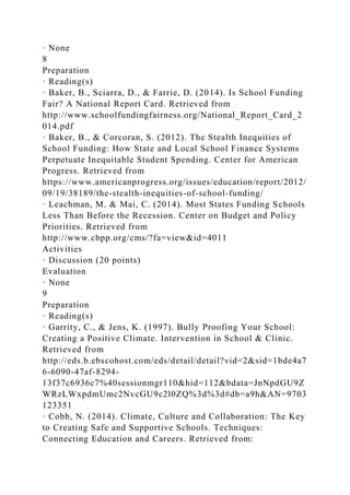 · None
8
Preparation
· Reading(s)
· Baker, B., Sciarra, D., & Farrie, D. (2014). Is School Funding
Fair? A National Report Card. Retrieved from
http://www.schoolfundingfairness.org/National_Report_Card_2
014.pdf
· Baker, B., & Corcoran, S. (2012). The Stealth Inequities of
School Funding: How State and Local School Finance Systems
Perpetuate Inequitable Student Spending. Center for American
Progress. Retrieved from
https://www.americanprogress.org/issues/education/report/2012/
09/19/38189/the-stealth-inequities-of-school-funding/
· Leachman, M. & Mai, C. (2014). Most States Funding Schools
Less Than Before the Recession. Center on Budget and Policy
Priorities. Retrieved from
http://www.cbpp.org/cms/?fa=view&id=4011
Activities
· Discussion (20 points)
Evaluation
· None
9
Preparation
· Reading(s)
· Garrity, C., & Jens, K. (1997). Bully Proofing Your School:
Creating a Positive Climate. Intervention in School & Clinic.
Retrieved from
http://eds.b.ebscohost.com/eds/detail/detail?vid=2&sid=1bde4a7
6-6090-47af-8294-
13f37c6936c7%40sessionmgr110&hid=112&bdata=JnNpdGU9Z
WRzLWxpdmUmc2NvcGU9c2l0ZQ%3d%3d#db=a9h&AN=9703
123351
· Cobb, N. (2014). Climate, Culture and Collaboration: The Key
to Creating Safe and Supportive Schools. Techniques:
Connecting Education and Careers. Retrieved from:
 