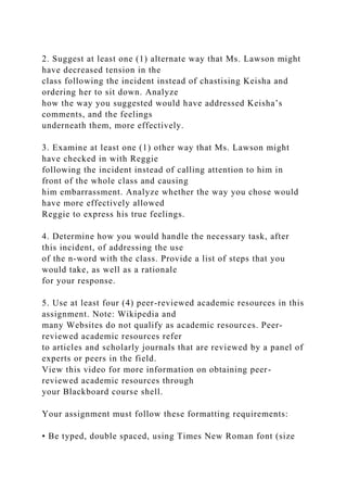 2. Suggest at least one (1) alternate way that Ms. Lawson might
have decreased tension in the
class following the incident instead of chastising Keisha and
ordering her to sit down. Analyze
how the way you suggested would have addressed Keisha’s
comments, and the feelings
underneath them, more effectively.
3. Examine at least one (1) other way that Ms. Lawson might
have checked in with Reggie
following the incident instead of calling attention to him in
front of the whole class and causing
him embarrassment. Analyze whether the way you chose would
have more effectively allowed
Reggie to express his true feelings.
4. Determine how you would handle the necessary task, after
this incident, of addressing the use
of the n-word with the class. Provide a list of steps that you
would take, as well as a rationale
for your response.
5. Use at least four (4) peer-reviewed academic resources in this
assignment. Note: Wikipedia and
many Websites do not qualify as academic resources. Peer-
reviewed academic resources refer
to articles and scholarly journals that are reviewed by a panel of
experts or peers in the field.
View this video for more information on obtaining peer-
reviewed academic resources through
your Blackboard course shell.
Your assignment must follow these formatting requirements:
• Be typed, double spaced, using Times New Roman font (size
 