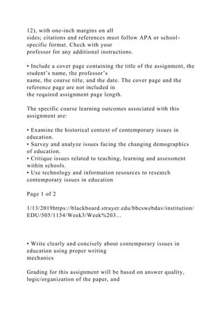 12), with one-inch margins on all
sides; citations and references must follow APA or school-
specific format. Check with your
professor for any additional instructions.
• Include a cover page containing the title of the assignment, the
student’s name, the professor’s
name, the course title, and the date. The cover page and the
reference page are not included in
the required assignment page length.
The specific course learning outcomes associated with this
assignment are:
• Examine the historical context of contemporary issues in
education.
• Survey and analyze issues facing the changing demographics
of education.
• Critique issues related to teaching, learning and assessment
within schools.
• Use technology and information resources to research
contemporary issues in education
Page 1 of 2
1/13/2019https://blackboard.strayer.edu/bbcswebdav/institution/
EDU/505/1154/Week3/Week%203...
• Write clearly and concisely about contemporary issues in
education using proper writing
mechanics
Grading for this assignment will be based on answer quality,
logic/organization of the paper, and
 