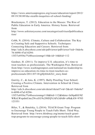 https://www.americanprogress.org/issues/education/report/2012/
09/19/38189/the-stealth-inequities-of-school-funding/
Brackemyre, T. (2012). Education to the Masses: The Rise of
Public Education in Early America. History Scene. Retrieved
from
http://www.ushistoryscene.com/uncategorized/riseofpubliceduca
tion/
Cobb, N. (2014). Climate, Culture and Collaboration: The Key
to Creating Safe and Supportive Schools. Techniques:
Connecting Education and Careers. Retrieved from:
http://eds.b.ebscohost.com/eds/pdfviewer/pdfviewer?sid=1bde4a
76-6090-47af-8294-
13f37c6936c7%40sessionmgr110&vid=16&hid=112
Gardner, H. (2011). To improve U.S. education, it’s time to
treat teachers as professionals. The Washington Post. Retrieved
from http://www.washingtonpost.com/national/on-leadership/to-
improve-us-education-its-time-to-treat-teachers-as-
professionals/2011/07/18/gIQA8oh2LI_story.html
Garrity, C., & Jens, K. (1997). Bully Proofing Your School:
Creating a Positive Climate. Intervention in School & Clinic.
Retrieved from
http://eds.b.ebscohost.com/eds/detail/detail?vid=2&sid=1bde4a7
6-6090-47af-8294-
13f37c6936c7%40sessionmgr110&hid=112&bdata=JnNpdGU9Z
WRzLWxpdmUmc2NvcGU9c2l0ZQ%3d%3d#db=a9h&AN=9703
123351
Hiler, T., & Hatalsky, L.(2014). TEACH Grant Trap: Program
to Encourage Young People to Teach Falls Short. Third Way.
Retrieved from http://www.thirdway.org/memo/teach-grant-
trap-program-to-encourage-young-people-to-teach-falls-short
 