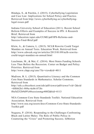 Hinduja, S., & Patchin, J. (2015). Cyberbullying Legislation
and Case Law: Implications for School Policy and Practice.
Retrieved from http://www.cyberbullying.us/cyberbullying-
legal-issues.pdf
Indiana University School of Education (2011). Recent School
Reform Efforts and Examples of Success in IPS: A Research
Brief. Retrieved from
http://education.iupui.edu/CUME/pdf/IPS-Reforms-and-
Success-Final-Brief.pdf
Klein, A., & Camera, L. (2015). NCLB Rewrite Could Target
Mandate on Annual Tests. Education Week. Retrieved from
http://www.edweek.org/ew/articles/2015/01/09/nclb-rewrite-
could-target-mandate-on-annual.html
Leachman, M., & Mai, C. (2014). Most States Funding Schools
Less Than Before the Recession. Center on Budget and Policy
Priorities. Retrieved from
http://www.cbpp.org/cms/?fa=view&id=4011
Madison, B. L. (2015). Quantitative Literacy and the Common
Core State Standards in Mathematics. Scholar Commons.
Retrieved from
http://eds.a.ebscohost.com/eds/pdfviewer/pdfviewer?vid=2&sid
=0f8862b1-989a-4c06-873b-
f0a5d252b9d9%40sessionmgr4002&hid=4113
NEA Common Core State Standards Toolkit. National Education
Association. Retrieved from
http://www.nea.org/assets/docs/Common-Core-State-Standards-
Toolkit.pdf
Noguera, P. (2014). Responding to the Challenges Confronting
Black and Latino Males: The Role of Public Policy in
Countering the “Crisis” and Promoting Success. InMotion
 