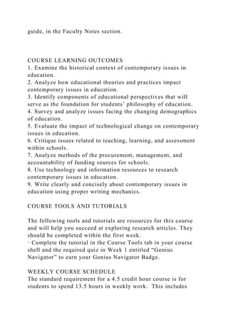 guide, in the Faculty Notes section.
COURSE LEARNING OUTCOMES
1. Examine the historical context of contemporary issues in
education.
2. Analyze how educational theories and practices impact
contemporary issues in education.
3. Identify components of educational perspectives that will
serve as the foundation for students’ philosophy of education.
4. Survey and analyze issues facing the changing demographics
of education.
5. Evaluate the impact of technological change on contemporary
issues in education.
6. Critique issues related to teaching, learning, and assessment
within schools.
7. Analyze methods of the procurement, management, and
accountability of funding sources for schools.
8. Use technology and information resources to research
contemporary issues in education.
9. Write clearly and concisely about contemporary issues in
education using proper writing mechanics.
COURSE TOOLS AND TUTORIALS
The following tools and tutorials are resources for this course
and will help you succeed at exploring research articles. They
should be completed within the first week.
· Complete the tutorial in the Course Tools tab in your course
shell and the required quiz in Week 1 entitled “Genius
Navigator” to earn your Genius Navigator Badge.
WEEKLY COURSE SCHEDULE
The standard requirement for a 4.5 credit hour course is for
students to spend 13.5 hours in weekly work. This includes
 