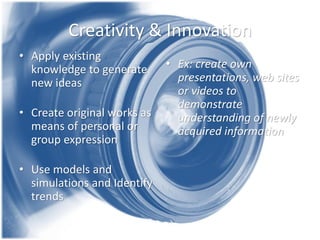 Creativity & Innovation 
•Apply existing knowledge to generate new ideas 
•Create original works as means of personal or group expression 
•Use models and simulations and Identify trends 
•Ex: create own presentations, web sites or videos to demonstrate understanding of newly acquired information 
 