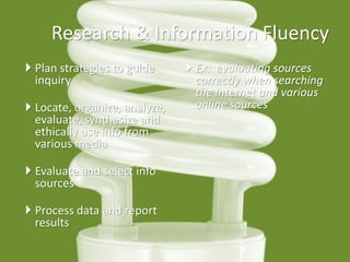 Research & Information Fluency 
Plan strategies to guide inquiry 
Locate, organize, analyze, evaluate, synthesize and ethically use info from various media 
Evaluate and select info sources 
Process data and report results 
Ex: evaluating sources correctly when searching the Internet and various online sources  
