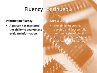Fluency continued… 
Information fluency 
•A person has mastered the ability to analyze and evaluate information 
Media Literacy 
•The ability to create, develop and successfully communicate info in all forms. Ability to analyze and question all media  