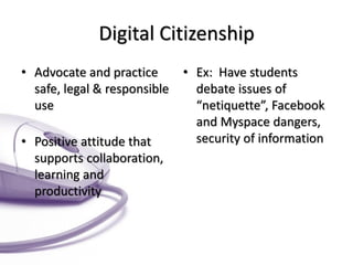 Digital Citizenship 
•Advocate and practice safe, legal & responsible use 
•Positive attitude that supports collaboration, learning and productivity 
•Ex: Have students debate issues of “netiquette”, Facebook and Myspace dangers, security of information  