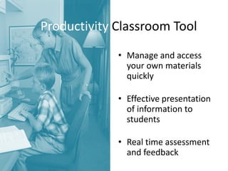 Productivity Classroom Tool 
•Manage and access your own materials quickly 
•Effective presentation of information to students 
•Real time assessment and feedback  
