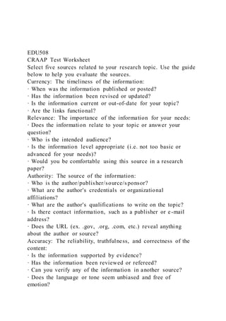 EDU508
CRAAP Test Worksheet
Select five sources related to your research topic. Use the guide
below to help you evaluate the sources.
Currency: The timeliness of the information:
· When was the information published or posted?
· Has the information been revised or updated?
· Is the information current or out-of-date for your topic?
· Are the links functional?
Relevance: The importance of the information for your needs:
· Does the information relate to your topic or answer your
question?
· Who is the intended audience?
· Is the information level appropriate (i.e. not too basic or
advanced for your needs)?
· Would you be comfortable using this source in a research
paper?
Authority: The source of the information:
· Who is the author/publisher/source/s ponsor?
· What are the author's credentials or organizational
affiliations?
· What are the author's qualifications to write on the topic?
· Is there contact information, such as a publisher or e-mail
address?
· Does the URL (ex. .gov, .org, .com, etc.) reveal anything
about the author or source?
Accuracy: The reliability, truthfulness, and correctness of the
content:
· Is the information supported by evidence?
· Has the information been reviewed or refereed?
· Can you verify any of the information in another source?
· Does the language or tone seem unbiased and free of
emotion?
 