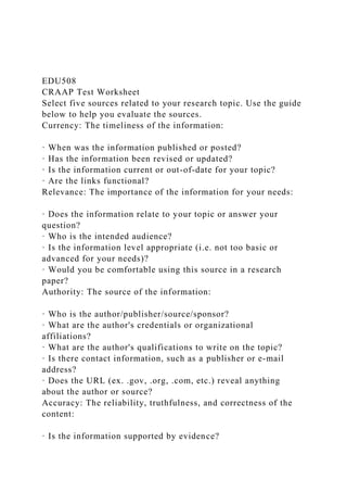 EDU508
CRAAP Test Worksheet
Select five sources related to your research topic. Use the guide
below to help you evaluate the sources.
Currency: The timeliness of the information:
· When was the information published or posted?
· Has the information been revised or updated?
· Is the information current or out-of-date for your topic?
· Are the links functional?
Relevance: The importance of the information for your needs:
· Does the information relate to your topic or answer your
question?
· Who is the intended audience?
· Is the information level appropriate (i.e. not too basic or
advanced for your needs)?
· Would you be comfortable using this source in a research
paper?
Authority: The source of the information:
· Who is the author/publisher/source/sponsor?
· What are the author's credentials or organizational
affiliations?
· What are the author's qualifications to write on the topic?
· Is there contact information, such as a publisher or e-mail
address?
· Does the URL (ex. .gov, .org, .com, etc.) reveal anything
about the author or source?
Accuracy: The reliability, truthfulness, and correctness of the
content:
· Is the information supported by evidence?
 