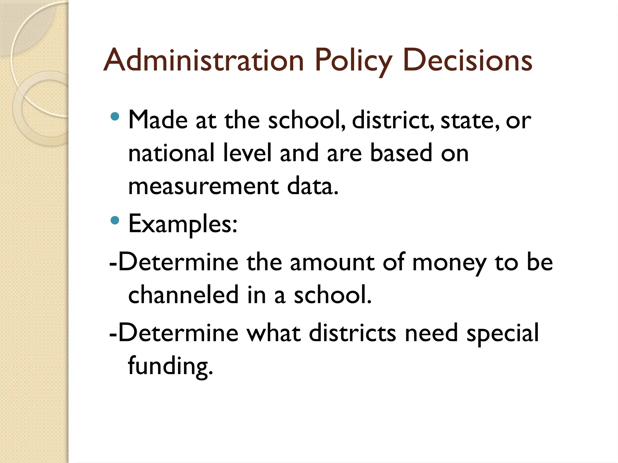 Administration Policy Decisions
 Made at the school, district, state, or
national level and are based on
measurement data.
 Examples:
-Determine the amount of money to be
channeled in a school.
-Determine what districts need special
funding.
 