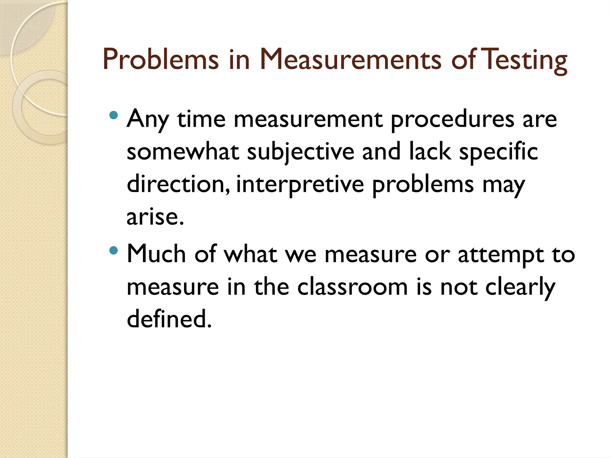 Problems in Measurements of Testing
 Any time measurement procedures are
somewhat subjective and lack specific
direction, interpretive problems may
arise.
 Much of what we measure or attempt to
measure in the classroom is not clearly
defined.
 