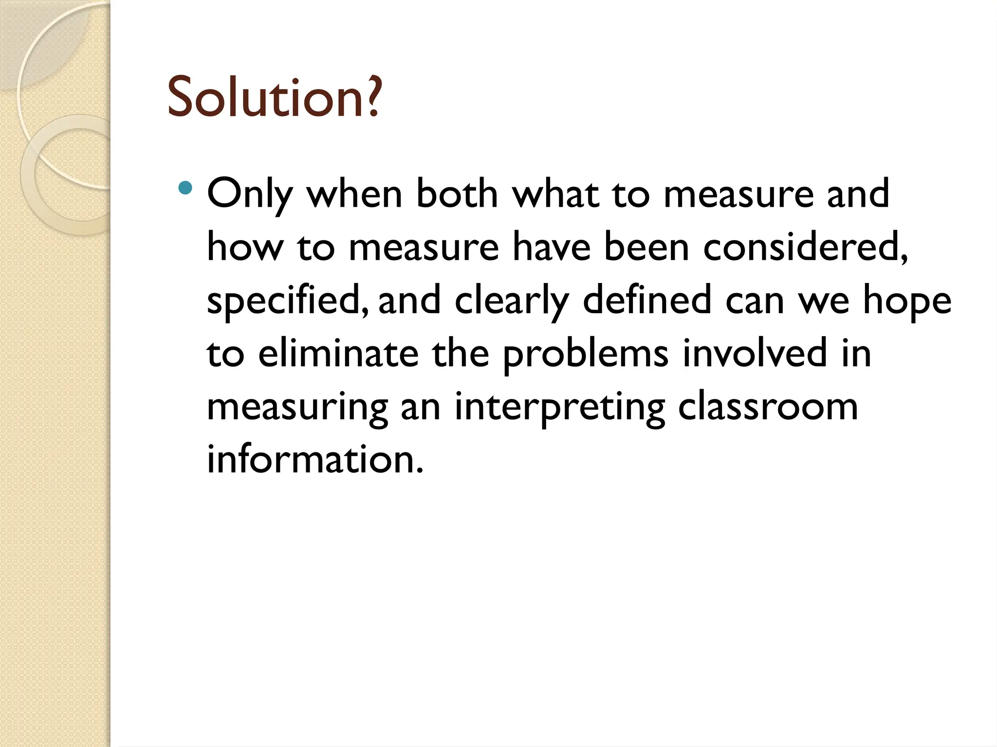 Solution?
 Only when both what to measure and
how to measure have been considered,
specified, and clearly defined can we hope
to eliminate the problems involved in
measuring an interpreting classroom
information.
 