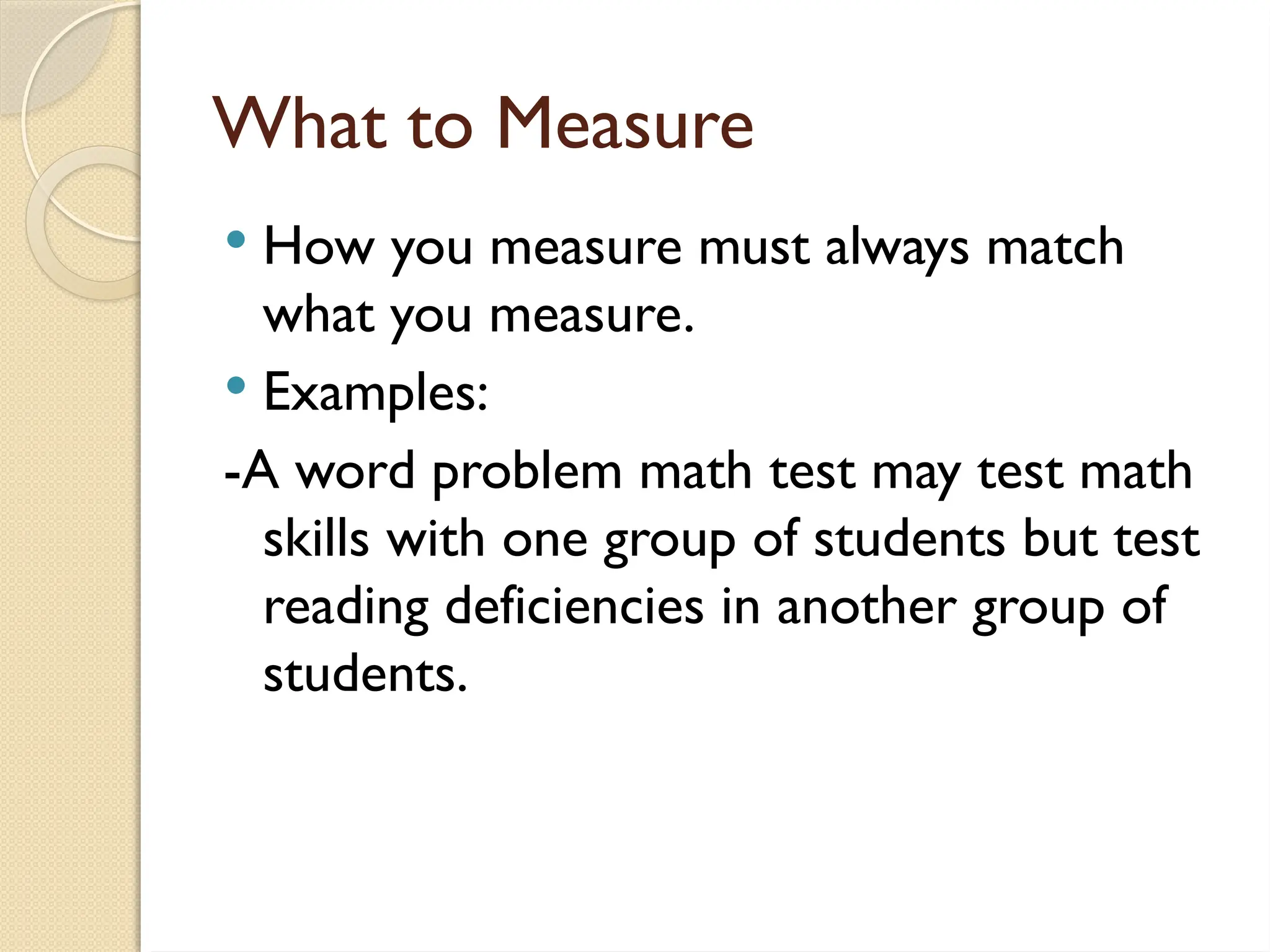 What to Measure
 How you measure must always match
what you measure.
 Examples:
-A word problem math test may test math
skills with one group of students but test
reading deficiencies in another group of
students.
 