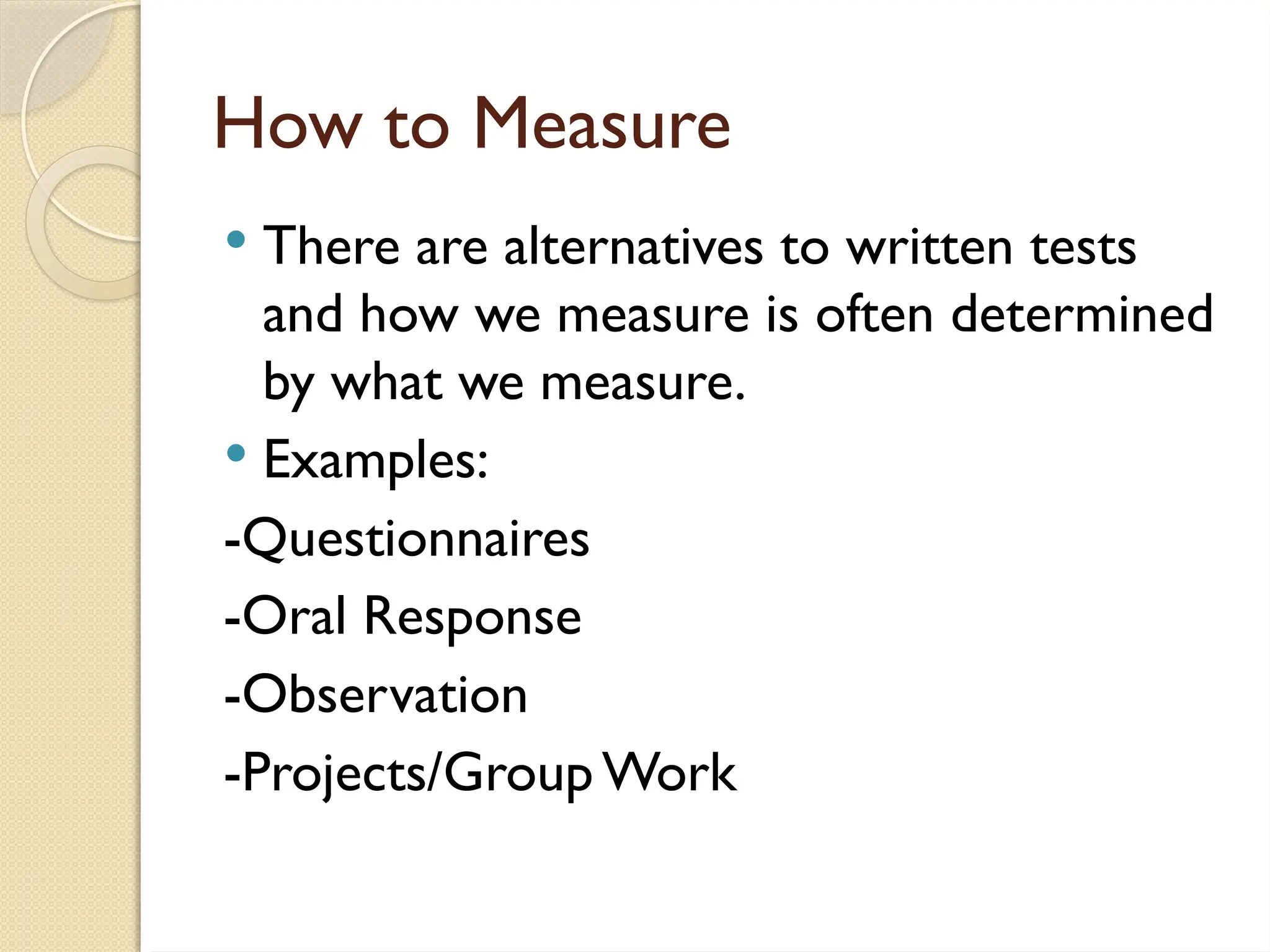How to Measure
 There are alternatives to written tests
and how we measure is often determined
by what we measure.
 Examples:
-Questionnaires
-Oral Response
-Observation
-Projects/Group Work
 