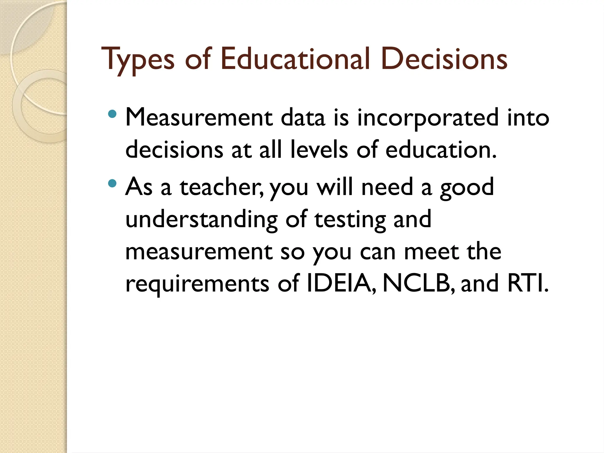 Types of Educational Decisions
 Measurement data is incorporated into
decisions at all levels of education.
 As a teacher, you will need a good
understanding of testing and
measurement so you can meet the
requirements of IDEIA, NCLB, and RTI.
 
