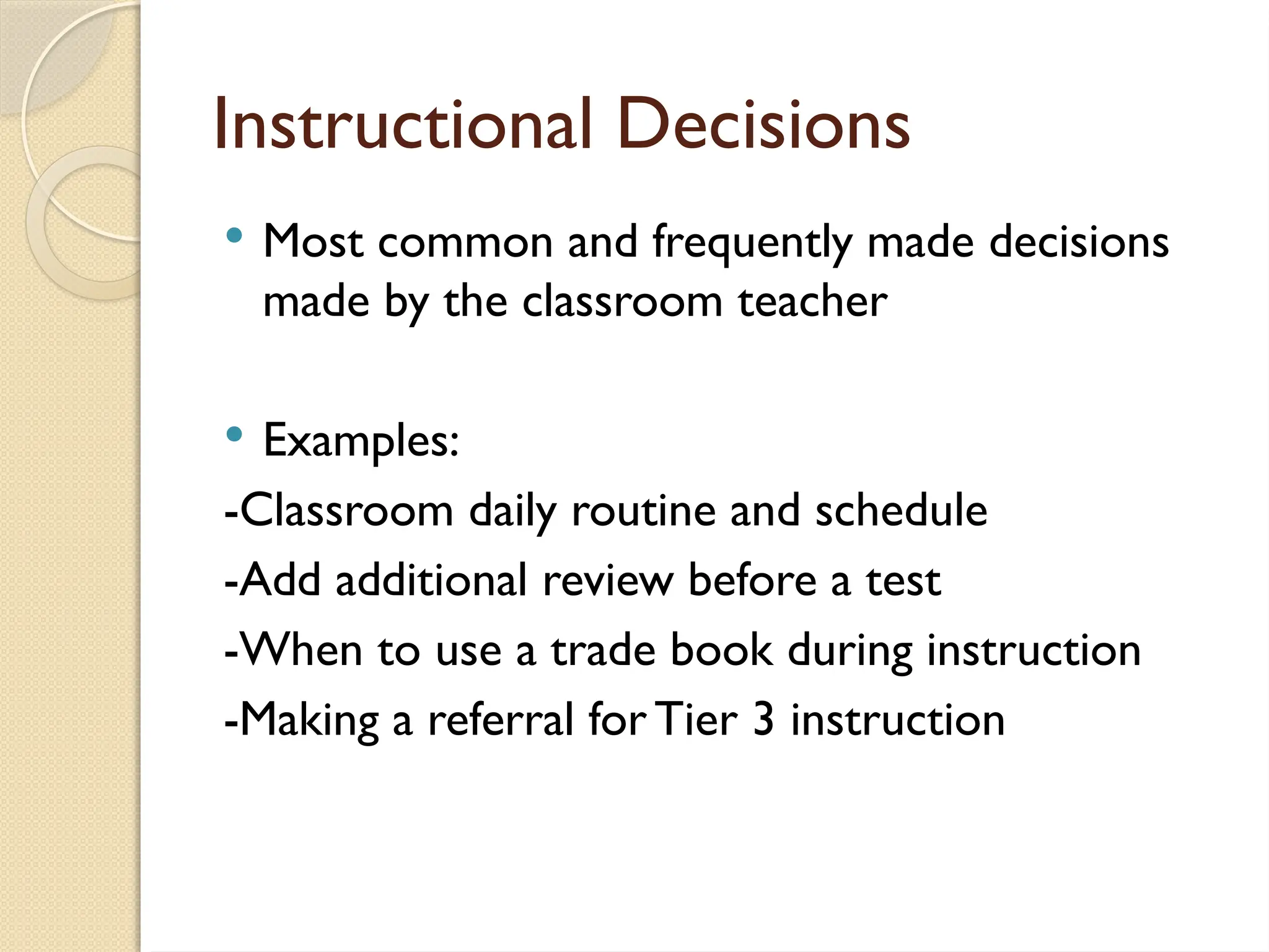 Instructional Decisions
 Most common and frequently made decisions
made by the classroom teacher
 Examples:
-Classroom daily routine and schedule
-Add additional review before a test
-When to use a trade book during instruction
-Making a referral forTier 3 instruction
 