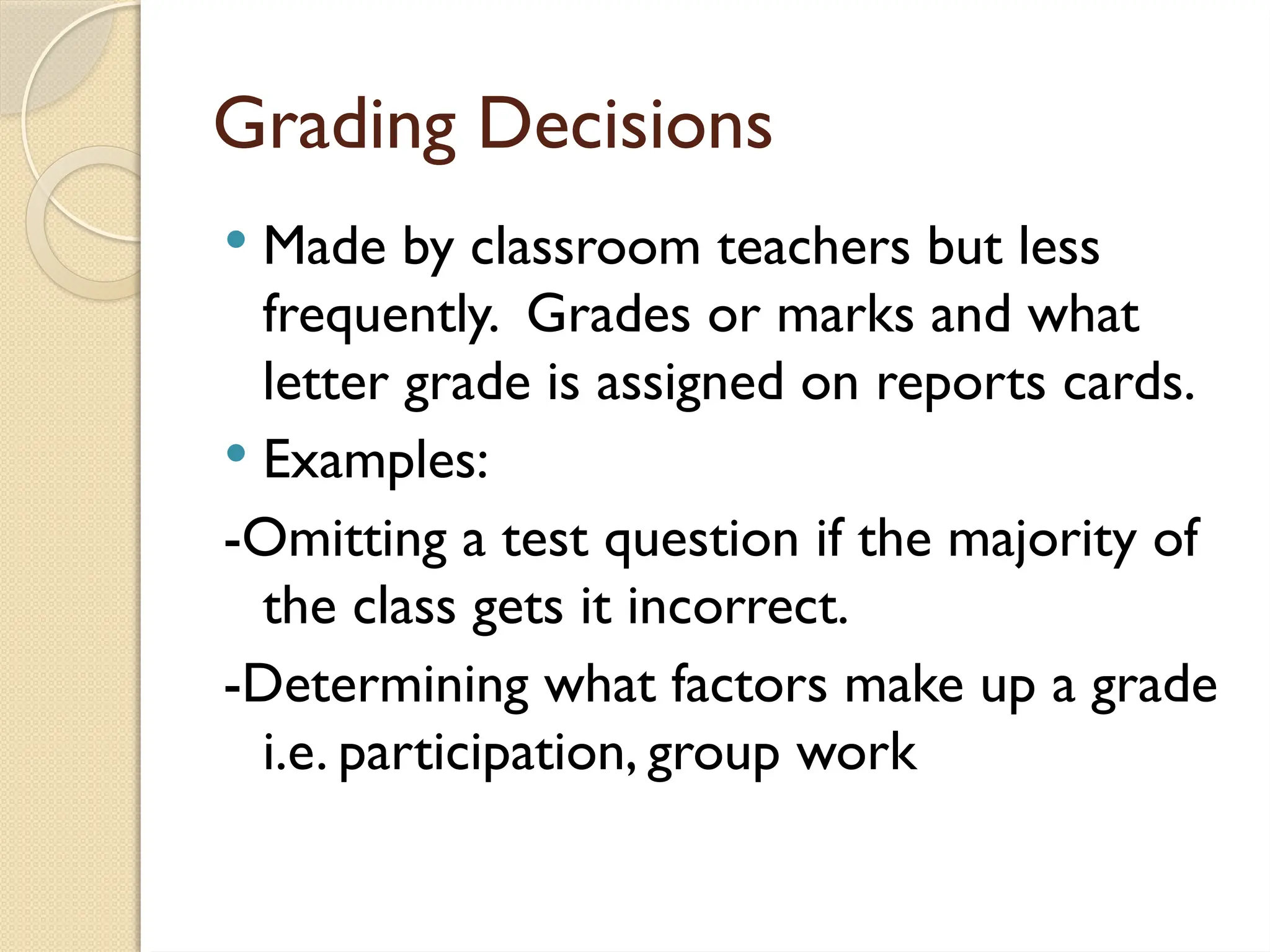 Grading Decisions
 Made by classroom teachers but less
frequently. Grades or marks and what
letter grade is assigned on reports cards.
 Examples:
-Omitting a test question if the majority of
the class gets it incorrect.
-Determining what factors make up a grade
i.e. participation, group work
 