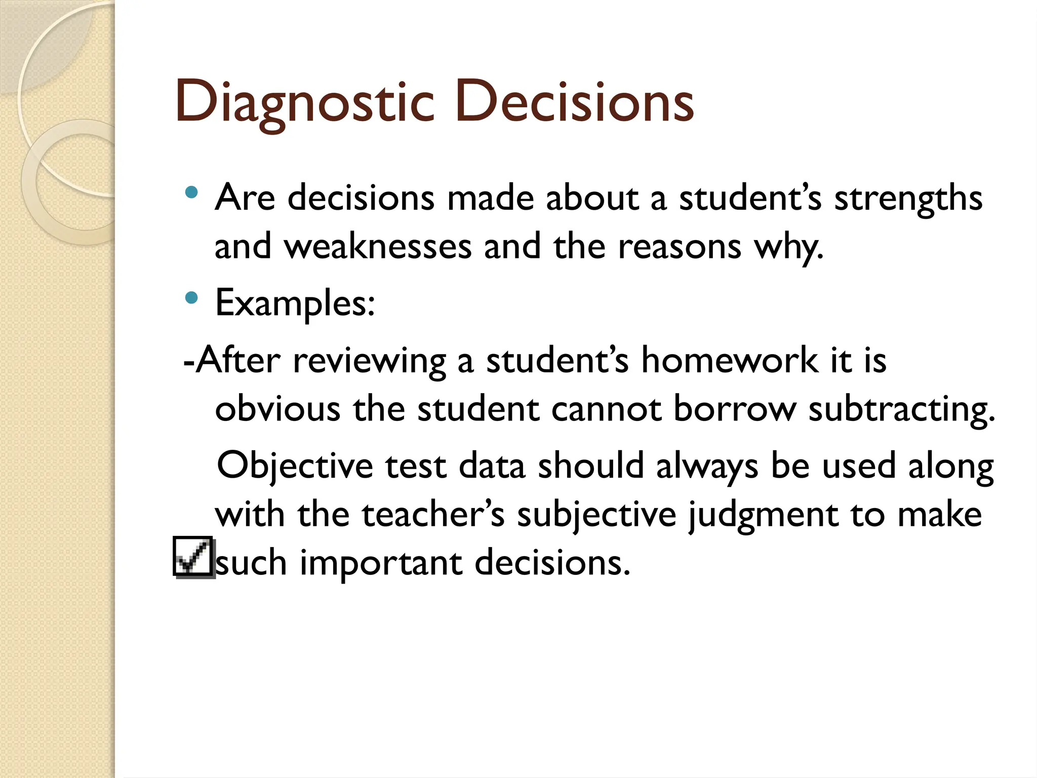 Diagnostic Decisions
 Are decisions made about a student’s strengths
and weaknesses and the reasons why.
 Examples:
-After reviewing a student’s homework it is
obvious the student cannot borrow subtracting.
Objective test data should always be used along
with the teacher’s subjective judgment to make
such important decisions.
 