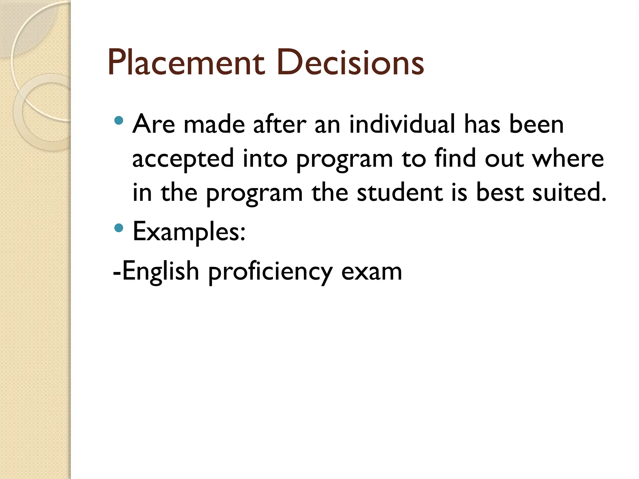 Placement Decisions
 Are made after an individual has been
accepted into program to find out where
in the program the student is best suited.
 Examples:
-English proficiency exam
 