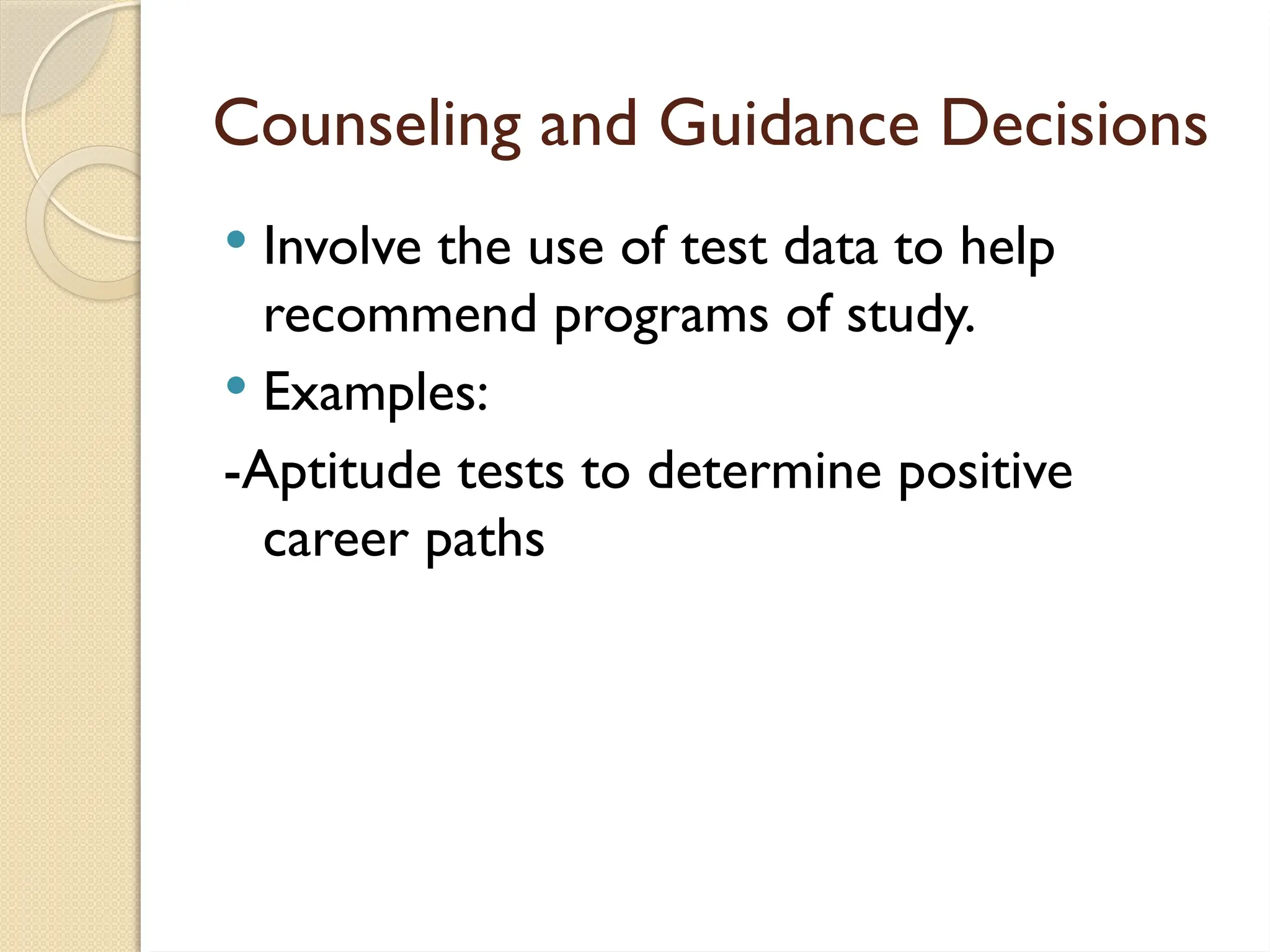 Counseling and Guidance Decisions
 Involve the use of test data to help
recommend programs of study.
 Examples:
-Aptitude tests to determine positive
career paths
 