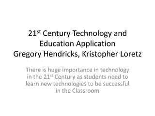 21st Century Technology and
Education Application
Gregory Hendricks, Kristopher Loretz
There is huge importance in technology
in the 21st Century as students need to
learn new technologies to be successful
in the Classroom
 