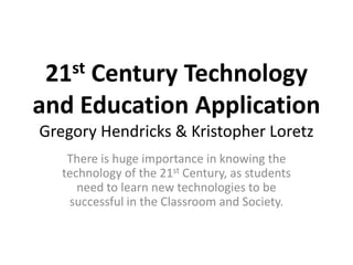 21st Century Technology
and Education Application
Gregory Hendricks & Kristopher Loretz
There is huge importance in knowing the
technology of the 21st Century, as students
need to learn new technologies to be
successful in the Classroom and Society.
 