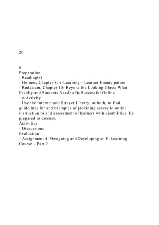 20
8
Preparation
· Reading(s)
· Holmes, Chapter 8: e-Learning – Learner Emancipation
· Rudestam, Chapter 15: Beyond the Looking Glass: What
Faculty and Students Need to Be Successful Online
· e-Activity
· Use the Internet and Strayer Library, or both, to find
guidelines for and examples of providing access to online
instruction to and assessment of learners with disabilities. Be
prepared to discuss.
Activities
· Discussions
Evaluation
· Assignment 4: Designing and Developing an E-Learning
Course – Part 2
 