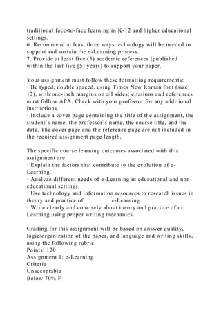 traditional face-to-face learning in K-12 and higher educational
settings.
6. Recommend at least three ways technology will be needed to
support and sustain the e-Learning process.
7. Provide at least five (5) academic references (published
within the last five [5] years) to support your paper.
Your assignment must follow these formatting requirements:
· Be typed, double spaced, using Times New Roman font (size
12), with one-inch margins on all sides; citations and references
must follow APA. Check with your professor for any additional
instructions.
· Include a cover page containing the title of the assignment, the
student’s name, the professor’s name, the course title, and the
date. The cover page and the reference page are not included in
the required assignment page length.
The specific course learning outcomes associated with this
assignment are:
· Explain the factors that contribute to the evolution of e-
Learning.
· Analyze different needs of e-Learning in educational and non-
educational settings.
· Use technology and information resources to research issues in
theory and practice of e-Learning.
· Write clearly and concisely about theory and practice of e-
Learning using proper writing mechanics.
Grading for this assignment will be based on answer quality,
logic/organization of the paper, and language and writing skills,
using the following rubric.
Points: 120
Assignment 1: e-Learning
Criteria
Unacceptable
Below 70% F
 