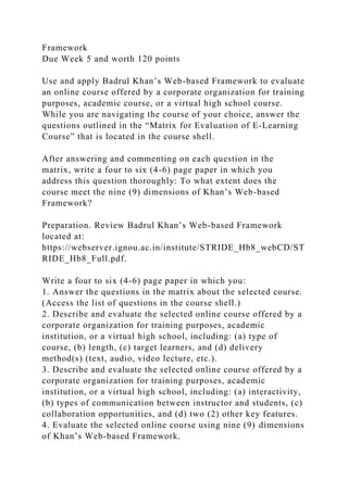 Framework
Due Week 5 and worth 120 points
Use and apply Badrul Khan’s Web-based Framework to evaluate
an online course offered by a corporate organization for training
purposes, academic course, or a virtual high school course.
While you are navigating the course of your choice, answer the
questions outlined in the “Matrix for Evaluation of E-Learning
Course” that is located in the course shell.
After answering and commenting on each question in the
matrix, write a four to six (4-6) page paper in which you
address this question thoroughly: To what extent does the
course meet the nine (9) dimensions of Khan’s Web-based
Framework?
Preparation. Review Badrul Khan’s Web-based Framework
located at:
https://webserver.ignou.ac.in/institute/STRIDE_Hb8_webCD/ST
RIDE_Hb8_Full.pdf.
Write a four to six (4-6) page paper in which you:
1. Answer the questions in the matrix about the selected course.
(Access the list of questions in the course shell.)
2. Describe and evaluate the selected online course offered by a
corporate organization for training purposes, academic
institution, or a virtual high school, including: (a) type of
course, (b) length, (c) target learners, and (d) delivery
method(s) (text, audio, video lecture, etc.).
3. Describe and evaluate the selected online course offered by a
corporate organization for training purposes, academic
institution, or a virtual high school, including: (a) interactivity,
(b) types of communication between instructor and students, (c)
collaboration opportunities, and (d) two (2) other key features.
4. Evaluate the selected online course using nine (9) dimensions
of Khan’s Web-based Framework.
 