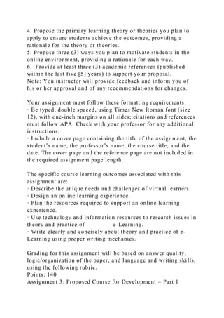 4. Propose the primary learning theory or theories you plan to
apply to ensure students achieve the outcomes, providing a
rationale for the theory or theories.
5. Propose three (3) ways you plan to motivate students in the
online environment, providing a rationale for each way.
6. Provide at least three (3) academic references (published
within the last five [5] years) to support your proposal.
Note: You instructor will provide feedback and inform you of
his or her approval and of any recommendations for changes.
Your assignment must follow these formatting requirements:
· Be typed, double spaced, using Times New Roman font (size
12), with one-inch margins on all sides; citations and references
must follow APA. Check with your professor for any additional
instructions.
· Include a cover page containing the title of the assignment, the
student’s name, the professor’s name, the course title, and the
date. The cover page and the reference page are not included in
the required assignment page length.
The specific course learning outcomes associated with this
assignment are:
· Describe the unique needs and challenges of virtual learners.
· Design an online learning experience.
· Plan the resources required to support an online learning
experience.
· Use technology and information resources to research issues in
theory and practice of e-Learning.
· Write clearly and concisely about theory and practice of e-
Learning using proper writing mechanics.
Grading for this assignment will be based on answer quality,
logic/organization of the paper, and language and writing skills,
using the following rubric.
Points: 140
Assignment 3: Proposed Course for Development – Part 1
 