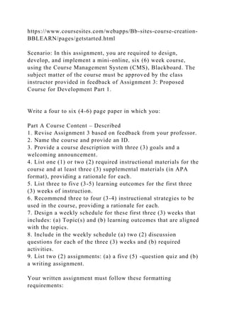 https://www.coursesites.com/webapps/Bb-sites-course-creation-
BBLEARN/pages/getstarted.html
Scenario: In this assignment, you are required to design,
develop, and implement a mini-online, six (6) week course,
using the Course Management System (CMS), Blackboard. The
subject matter of the course must be approved by the class
instructor provided in feedback of Assignment 3: Proposed
Course for Development Part 1.
Write a four to six (4-6) page paper in which you:
Part A Course Content – Described
1. Revise Assignment 3 based on feedback from your professor.
2. Name the course and provide an ID.
3. Provide a course description with three (3) goals and a
welcoming announcement.
4. List one (1) or two (2) required instructional materials for the
course and at least three (3) supplemental materials (in APA
format), providing a rationale for each.
5. List three to five (3-5) learning outcomes for the first three
(3) weeks of instruction.
6. Recommend three to four (3-4) instructional strategies to be
used in the course, providing a rationale for each.
7. Design a weekly schedule for these first three (3) weeks that
includes: (a) Topic(s) and (b) learning outcomes that are aligned
with the topics.
8. Include in the weekly schedule (a) two (2) discussion
questions for each of the three (3) weeks and (b) required
activities.
9. List two (2) assignments: (a) a five (5) -question quiz and (b)
a writing assignment.
Your written assignment must follow these formatting
requirements:
 
