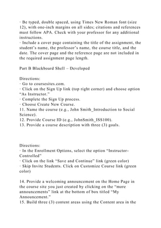 · Be typed, double spaced, using Times New Roman font (size
12), with one-inch margins on all sides; citations and references
must follow APA. Check with your professor for any additional
instructions.
· Include a cover page containing the title of the assignment, the
student’s name, the professor’s name, the course title, and the
date. The cover page and the reference page are not included in
the required assignment page length.
Part B Blackboard Shell – Developed
Directions:
· Go to coursesites.com.
· Click on the Sign Up link (top right corner) and choose option
“As Instructor.”
· Complete the Sign Up process.
· Choose Create New Course.
11. Name the course (e.g., John Smith_Introduction to Social
Science).
12. Provide Course ID (e.g., JohnSmith_ISS100).
13. Provide a course description with three (3) goals.
Directions:
· In the Enrollment Options, select the option “Instructor-
Controlled”
· Click on the link “Save and Continue” link (green color)
· Skip Invite Students. Click on Customize Course link (green
color)
14. Provide a welcoming announcement on the Home Page in
the course site you just created by clicking on the “more
announcements” link at the bottom of box titled “My
Announcement.”
15. Build three (3) content areas using the Content area in the
 