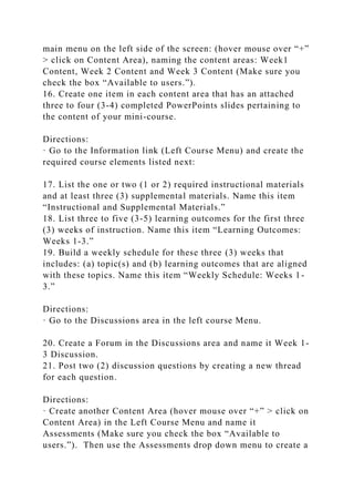 main menu on the left side of the screen: (hover mouse over “+”
> click on Content Area), naming the content areas: Week1
Content, Week 2 Content and Week 3 Content (Make sure you
check the box “Available to users.”).
16. Create one item in each content area that has an attached
three to four (3-4) completed PowerPoints slides pertaining to
the content of your mini-course.
Directions:
· Go to the Information link (Left Course Menu) and create the
required course elements listed next:
17. List the one or two (1 or 2) required instructional materials
and at least three (3) supplemental materials. Name this item
“Instructional and Supplemental Materials.”
18. List three to five (3-5) learning outcomes for the first three
(3) weeks of instruction. Name this item “Learning Outcomes:
Weeks 1-3.”
19. Build a weekly schedule for these three (3) weeks that
includes: (a) topic(s) and (b) learning outcomes that are aligned
with these topics. Name this item “Weekly Schedule: Weeks 1-
3.”
Directions:
· Go to the Discussions area in the left course Menu.
20. Create a Forum in the Discussions area and name it Week 1-
3 Discussion.
21. Post two (2) discussion questions by creating a new thread
for each question.
Directions:
· Create another Content Area (hover mouse over “+” > click on
Content Area) in the Left Course Menu and name it
Assessments (Make sure you check the box “Available to
users.”). Then use the Assessments drop down menu to create a
 