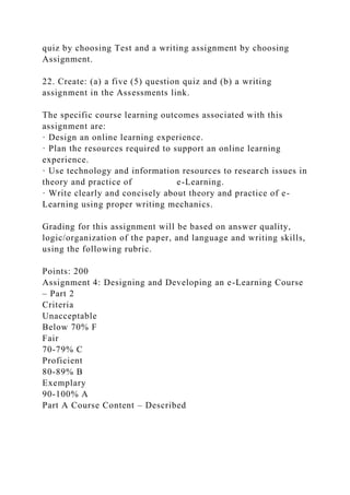 quiz by choosing Test and a writing assignment by choosing
Assignment.
22. Create: (a) a five (5) question quiz and (b) a writing
assignment in the Assessments link.
The specific course learning outcomes associated with this
assignment are:
· Design an online learning experience.
· Plan the resources required to support an online learning
experience.
· Use technology and information resources to research issues in
theory and practice of e-Learning.
· Write clearly and concisely about theory and practice of e-
Learning using proper writing mechanics.
Grading for this assignment will be based on answer quality,
logic/organization of the paper, and language and writing skills,
using the following rubric.
Points: 200
Assignment 4: Designing and Developing an e-Learning Course
– Part 2
Criteria
Unacceptable
Below 70% F
Fair
70-79% C
Proficient
80-89% B
Exemplary
90-100% A
Part A Course Content – Described
 