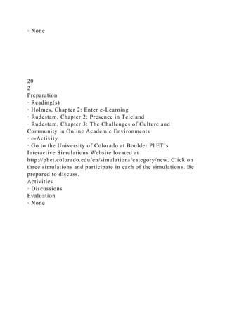 · None
20
2
Preparation
· Reading(s)
· Holmes, Chapter 2: Enter e-Learning
· Rudestam, Chapter 2: Presence in Teleland
· Rudestam, Chapter 3: The Challenges of Culture and
Community in Online Academic Environments
· e-Activity
· Go to the University of Colorado at Boulder PhET’s
Interactive Simulations Website located at
http://phet.colorado.edu/en/simulations/category/new. Click on
three simulations and participate in each of the simulations. Be
prepared to discuss.
Activities
· Discussions
Evaluation
· None
 