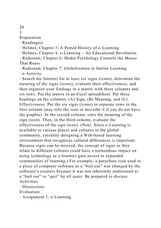20
3
Preparation
· Reading(s)
· Holmes, Chapter 3: A Potted History of e-Learning
· Holmes, Chapter 4: e-Learning – An Educational Revolution
· Rudestam, Chapter 6: Media Psychology Controls the Mouse
That Roars
· Rudestam, Chapter 7: Globalization in Online Learning
· e-Activity
· Search the Internet for at least six signs (icons), determine the
meaning of the signs (icons), evaluate their effectiveness, and
then organize your findings in a matrix with three columns and
six rows. Put the matrix in an Excel spreadsheet. Put these
headings on the columns: (A) Sign, (B) Meaning, and (C)
Effectiveness. Put the six signs (icons) in separate rows in the
first column (may title the icon or describe it if you do not have
the graphic). In the second column, state the meaning of the
sign (icon). Then, in the third column, evaluate the
effectiveness of the sign (icon). (Note: Since e-Learning is
available to various places and cultures in the global
community, carefully designing a Web-based learning
environment that recognizes cultural differences is important.
Because signs can be misread, the concept of signs as they
relate to different cultures could have a tremendous impact on
using technology as e-learners gain access to expanded
communities of learning.) For example, a parachute icon used in
a piece of computer software as a “bail out” was changed by the
software’s creators because it was not inherently understood as
a “bail out” or “quit” by all users. Be prepared to discuss.
Activities
· Discussions
Evaluation
· Assignment 1: e-Learning
 