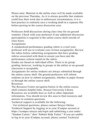 Please note: Material in the online class will be made available
on the previous Thursday. As it is always possible that students
could lose their work due to unforeseen circumstances, it is a
best practice to routinely save a working draft in a separate file
before posting in the course discussion area.
Professors hold discussions during class time for on-ground
students. Check with your professor if any additional discussion
participation is required in the online course shell outside of
class hours.
Assignments
A standardized performance grading rubric is a tool your
professor will use to evaluate your written assignments. Review
the rubric before submitting assignments that have grading
rubrics associated with them to ensure you have met the
performance criteria stated on the rubric.
Grades are based on individual effort. There is no group
grading; however, working in groups in the online or on-ground
classroom is acceptable.
Assignments for online students are always submitted through
the online course shell. On-ground professors will inform
students on how to submit assignments, whether in paper format
or through the online course shell.
Resources
The Resource Center navigation button in the online course
shell contains helpful links. Strayer University Library
Resources are available here as well as other important
information. You should review this area to find resources and
answers to common questions.
Technical support is available for the following:
· For technical questions, please contact Strayer Online
Technical Support by logging in to your iCampus account at
https://icampus.strayer.edu/login and submitting a case under
“Student Center,” then “Submit Help Ticket.” If you are unable
to log in to your iCampus account, please contact Technical
 