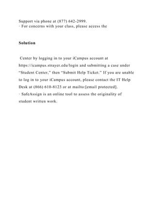 Support via phone at (877) 642-2999.
· For concerns with your class, please access the
Solution
Center by logging in to your iCampus account at
https://icampus.strayer.edu/login and submitting a case under
“Student Center,” then “Submit Help Ticket.” If you are unable
to log in to your iCampus account, please contact the IT Help
Desk at (866) 610-8123 or at mailto:[email protected].
· SafeAssign is an online tool to assess the originality of
student written work.
 
