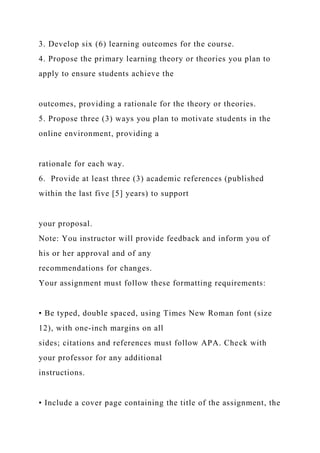 3. Develop six (6) learning outcomes for the course.
4. Propose the primary learning theory or theories you plan to
apply to ensure students achieve the
outcomes, providing a rationale for the theory or theories.
5. Propose three (3) ways you plan to motivate students in the
online environment, providing a
rationale for each way.
6. Provide at least three (3) academic references (published
within the last five [5] years) to support
your proposal.
Note: You instructor will provide feedback and inform you of
his or her approval and of any
recommendations for changes.
Your assignment must follow these formatting requirements:
• Be typed, double spaced, using Times New Roman font (size
12), with one-inch margins on all
sides; citations and references must follow APA. Check with
your professor for any additional
instructions.
• Include a cover page containing the title of the assignment, the
 