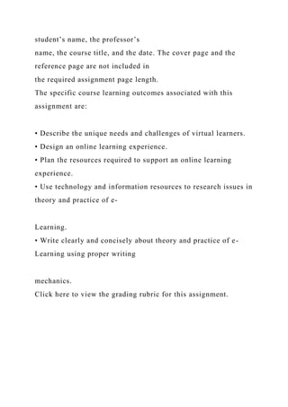 student’s name, the professor’s
name, the course title, and the date. The cover page and the
reference page are not included in
the required assignment page length.
The specific course learning outcomes associated with this
assignment are:
• Describe the unique needs and challenges of virtual learners.
• Design an online learning experience.
• Plan the resources required to support an online learning
experience.
• Use technology and information resources to research issues in
theory and practice of e-
Learning.
• Write clearly and concisely about theory and practice of e-
Learning using proper writing
mechanics.
Click here to view the grading rubric for this assignment.
 